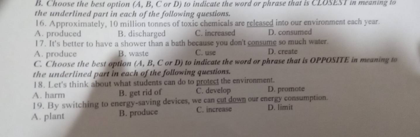 Choose the best option (A, B, C or D) to indicate the word or phrase that is CLOSEST in meaning to
the underlined part in each of the following questions.
16. Approximately, 10 million tonnes of toxic chemicals are released into our environment each year.
A. produced B. discharged C. increased D. consumed
17. It's better to have a shower than a bath because you don't consume so much water.
A. produce B. waste C. use D. create
C. Choose the best option (A, B, C or D) to indicate the word or phrase that is OPPOSITE in meaning to
the underlined part in each of the following questions.
18. Let's think about what students can do to protect the environment.
A. harm B. get rid of C. develop D. promote
19. By switching to energy-saving devices, we can cut down our energy consumption.
A. plant B. produce
C. increase D. limit