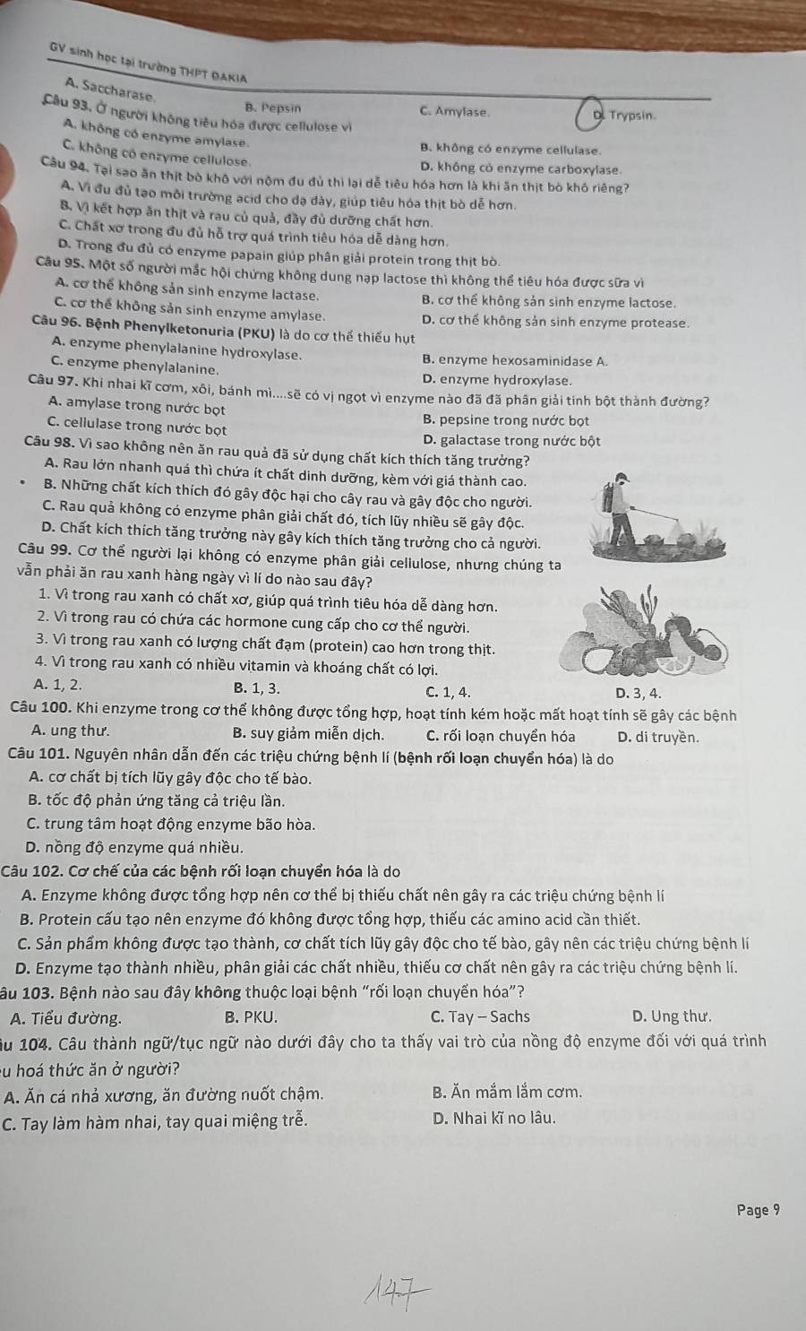 GV sinh học tại trường THPT ĐAKIA
A. Saccharase.
B. Pepsin C. Amylase Trypsin.
Câu 93, Ở người không tiêu hóa được cellulose vi
A. không có enzyme amylase.
B. không có enzyme cellulase.
C. không có enzyme cellulose.
D. không có enzyme carboxylase.
Câu 94. Tại sao ăn thịt bò khô với nộm đu đủ thì lại dễ tiêu hóa hơn là khi ăn thịt bò khô riêng?
A. Vì đu đủ tạo môi trường acid cho dạ dày, giúp tiêu hóa thịt bò dễ hơn.
B. Vì kết hợp ăn thịt và rau củ quả, đầy đủ dưỡng chất hơn.
C. Chất xơ trong đu đủ hỗ trợ quá trình tiêu hóa dễ dàng hơn.
D. Trong đu đủ có enzyme papain giúp phân giải protein trong thịt bò.
Câu 95. Một số người mắc hội chứng không dung nạp lactose thì không thể tiêu hóa được sữa vì
A. cơ thể không sản sinh enzyme lactase. B. cơ thể không sản sinh enzyme lactose.
C. cơ thể không sản sinh enzyme amylase. D. cơ thể không sản sinh enzyme protease.
Câu 96. Bệnh Phenylketonuria (PKU) là do cơ thế thiếu hụt
A. enzyme phenylalanine hydroxylase. B. enzyme hexosaminidase A.
C. enzyme phenylalanine. D. enzyme hydroxylase.
Câu 97. Khi nhai kĩ cơm, xôi, bánh mì....sẽ có vị ngọt vì enzyme nào đã đã phân giải tinh bột thành đường?
A. amylase trong nước bọt
C. cellulase trong nước bọt B. pepsine trong nước bọt
D. galactase trong nước bột
Câu 98. Vì sao không nên ăn rau quả đã sử dụng chất kích thích tăng trưởng?
A. Rau lớn nhanh quá thì chứa ít chất dinh dưỡng, kèm với giá thành cao.
B. Những chất kích thích đó gây độc hại cho cây rau và gây độc cho người.
C. Rau quả không có enzyme phân giải chất đó, tích lũy nhiều sẽ gây độc.
D. Chất kích thích tăng trưởng này gây kích thích tăng trưởng cho cả người.
Câu 99. Cơ thể người lại không có enzyme phân giải cellulose, nhưng chúng ta
vẫn phải ăn rau xanh hàng ngày vì lí do nào sau đây?
1. Vì trong rau xanh có chất xơ, giúp quá trình tiêu hóa dễ dàng hơn.
2. Vì trong rau có chứa các hormone cung cấp cho cơ thể người.
3. Vì trong rau xanh có lượng chất đạm (protein) cao hơn trong thịt.
4. Vì trong rau xanh có nhiều vitamin và khoáng chất có lợi.
A. 1, 2. B. 1, 3. C. 1, 4. D. 3, 4.
Câu 100. Khi enzyme trong cơ thể không được tổng hợp, hoạt tính kém hoặc mất hoạt tính sẽ gây các bệnh
A. ung thư. B. suy giảm miễn dịch. C. rối loạn chuyển hóa D. di truyền.
Câu 101. Nguyên nhân dẫn đến các triệu chứng bệnh lí (bệnh rối loạn chuyển hóa) là do
A. cơ chất bị tích lũy gây độc cho tế bào.
B. tốc độ phản ứng tăng cả triệu lần.
C. trung tâm hoạt động enzyme bão hòa.
D. nồng độ enzyme quá nhiều.
Câu 102. Cơ chế của các bệnh rối loạn chuyển hóa là do
A. Enzyme không được tổng hợp nên cơ thể bị thiếu chất nên gây ra các triệu chứng bệnh lí
B. Protein cấu tạo nên enzyme đó không được tổng hợp, thiếu các amino acid cần thiết.
C. Sản phẩm không được tạo thành, cơ chất tích lũy gây độc cho tế bào, gây nên các triệu chứng bệnh lí
D. Enzyme tạo thành nhiều, phân giải các chất nhiều, thiếu cơ chất nên gây ra các triệu chứng bệnh lí.
âu 103. Bệnh nào sau đây không thuộc loại bệnh “rối loạn chuyển hóa”?
A. Tiểu đường. B. PKU. C. Tay - Sachs D. Ung thư.
âu 104. Câu thành ngữ/tục ngữ nào dưới đây cho ta thấy vai trò của nồng độ enzyme đối với quá trình
su hoá thức ăn ở người?
A. Ăn cá nhả xương, ăn đường nuốt chậm. B. Ăn mắm lắm cơm.
C. Tay làm hàm nhai, tay quai miệng trễ. D. Nhai kĩ no lâu.
Page 9