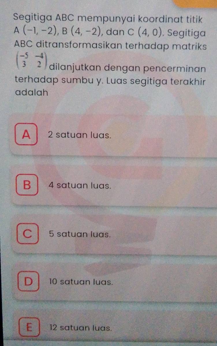 Segitiga ABC mempunyai koordinat titik
A(-1,-2), B(4,-2) , dan C(4,0). Segitiga
ABC ditransformasikan terhadap matriks
beginpmatrix -5&-4 3&2endpmatrix dilanjutkan dengan pencerminan
terhadap sumbu y. Luas segitiga terakhir
adalah
A 2 satuan luas.
B 4 satuan luas.
C 5 satuan luas.
D 10 satuan luas.
E l 12 satuan luas.