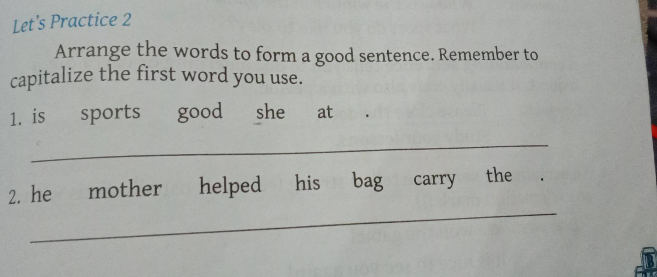 Let’s Practice 2 
Arrange the words to form a good sentence. Remember to 
capitalize the first word you use. 
1. is sports good she at 
_ 
_ 
2. he mother helped his bag carry the