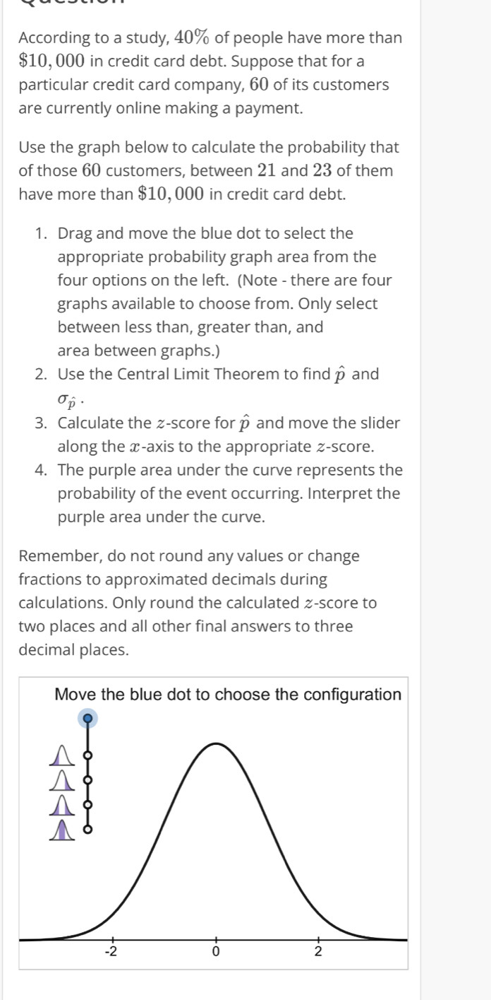 According to a study, 40% of people have more than
$10, 000 in credit card debt. Suppose that for a 
particular credit card company, 60 of its customers 
are currently online making a payment. 
Use the graph below to calculate the probability that 
of those 60 customers, between 21 and 23 of them 
have more than $10, 000 in credit card debt. 
1. Drag and move the blue dot to select the 
appropriate probability graph area from the 
four options on the left. (Note - there are four 
graphs available to choose from. Only select 
between less than, greater than, and 
area between graphs.) 
2. Use the Central Limit Theorem to find hat p and
sigma hat p. 
3. Calculate the z-score for hat p and move the slider 
along the x-axis to the appropriate z-score. 
4. The purple area under the curve represents the 
probability of the event occurring. Interpret the 
purple area under the curve. 
Remember, do not round any values or change 
fractions to approximated decimals during 
calculations. Only round the calculated z-score to 
two places and all other final answers to three 
decimal places.