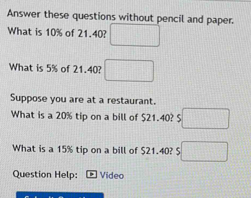 Answer these questions without pencil and paper. 
What is 10% of 21.40? □ 
What is 5% of 21.40? □ 
Suppose you are at a restaurant. 
What is a 20% tip on a bill of $21.40? $□
What is a 15% tip on a bill of $21.40? $□
Question Help: Video