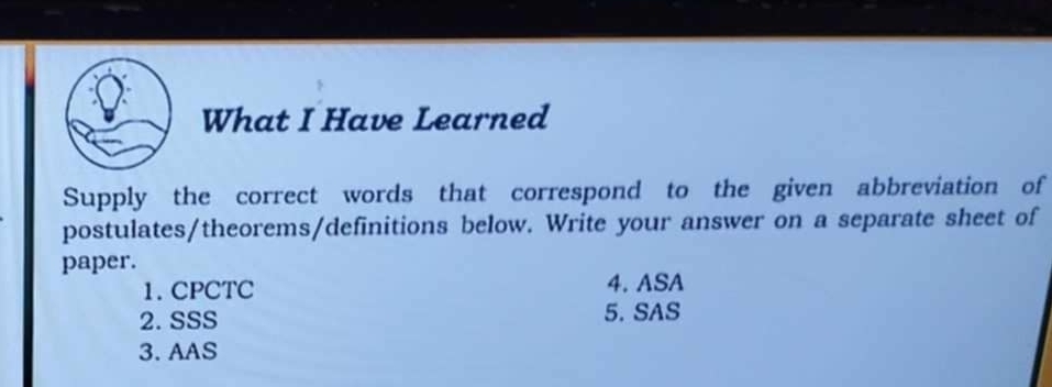 What I Have Learned 
Supply the correct words that correspond to the given abbreviation of 
postulates/theorems/definitions below. Write your answer on a separate sheet of 
paper. 
1. CPCTC 4. ASA 
2. SSS 5. SAS 
3. AAS