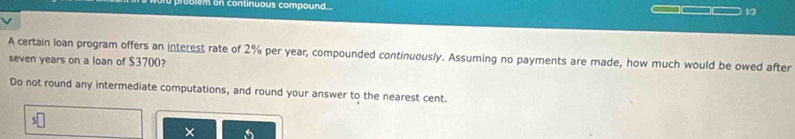 em on continuous compound... 1/3 
A certain loan program offers an interest rate of 2% per year, compounded continuously. Assuming no payments are made, how much would be owed after
seven years on a loan of $3700? 
Do not round any intermediate computations, and round your answer to the nearest cent. 
× 6