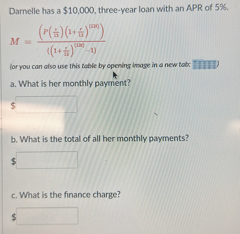 Darnelle has a $10,000, three-year loan with an APR of 5%.
M=frac (P( r/12 )(1+ r/12 )^(12))((1+ r/12 )^(12)-1)
(or you can also use this table by opening image in a new tab: (1,111)
a. What is her monthly payment?
$
b. What is the total of all her monthly payments? 
... 
| □° 
c. What is the finance charge?
$□