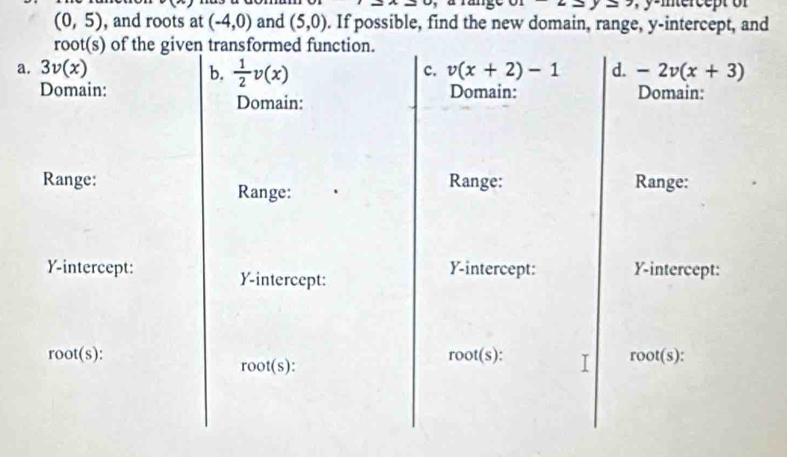 (0,5) , and roots at (-4,0) and (5,0). If possible, find the new domain, range, y-intercept, and 
root(s) of the given transformed function. 
c. v(x+2)-1 d. 
a. 3v(x) b.  1/2 v(x) -2v(x+3)
Domain: Domain: Domain: 
Domain: 
Range: Range: Range: 
Range: 
Y-intercept: Y-intercept: Y-intercept: 
Y-intercept: 
root(s): r of(s) T root(s)
root(s)