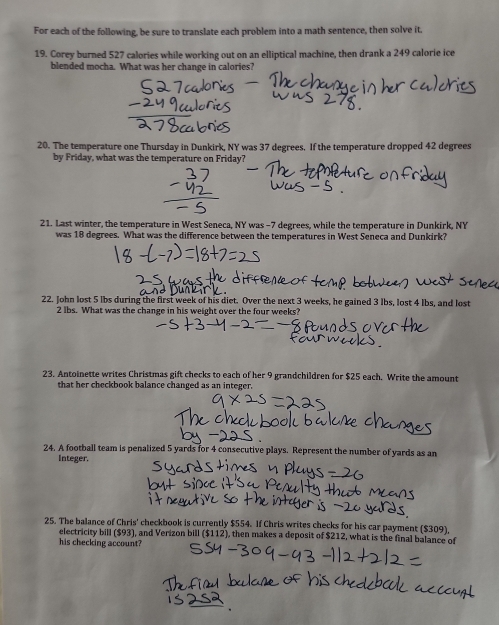 For each of the following, be sure to translate each problem into a math sentence, then solve it. 
19. Corey burned 527 calories while working out on an elliptical machine, then drank a 249 calorie ice 
blended mocha. What was her change in calories? 
20. The temperature one Thursday in Dunkirk, NY was 37 degrees. If the temperature dropped 42 degrees
by Friday, what was the temperature on Friday? 
21. Last winter, the temperature in West Seneca, NY was - 7 degrees, while the temperature in Dunkirk, NY 
was 18 degrees. What was the difference between the temperatures in West Seneca and Dunkirk? 
22. John lost 5 lbs during the first week of his diet. Over the next 3 weeks, he gained 3 lbs, lost 4 lbs, and lost
2 lbs. What was the change in his weight over the four weeks? 
23. Antoinette writes Christmas gift checks to each of her 9 grandchildren for $25 each. Write the amount 
that her checkbook balance changed as an integer. 
24. A football team is penalized 5 yards for 4 consecutive plays. Represent the number of yards as an 
Integer. 
25. The balance of Chris' checkbook is currently $554. If Chris writes checks for his car payment ($309), 
electricity bill ($93), and Verizon bill ($112), then makes a deposit of $212, what is the final balance of 
his checking account?