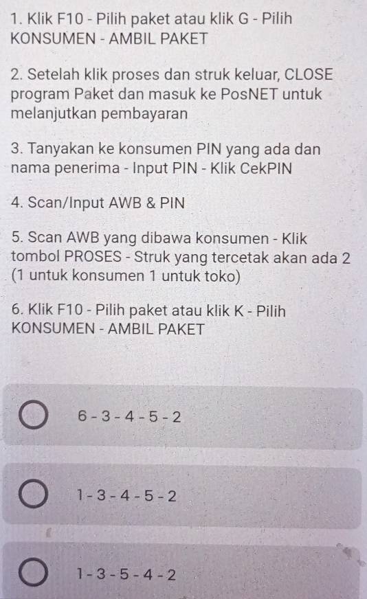 Klik F10 - Pilih paket atau klik G - Pilih
KONSUMEN - AMBIL PAKET
2. Setelah klik proses dan struk keluar, CLOSE
program Paket dan masuk ke PosNET untuk
melanjutkan pembayaran
3. Tanyakan ke konsumen PIN yang ada dan
nama penerima - Input PIN - Klik CekPIN
4. Scan/Input AWB & PIN
5. Scan AWB yang dibawa konsumen - Klik
tombol PROSES - Struk yang tercetak akan ada 2
(1 untuk konsumen 1 untuk toko)
6. Klik F10 - Pilih paket atau klik K - Pilih
KONSUMEN - AMBIL PAKET
6-3-4-5-2
1-3-4-5-2
1-3-5-4-2