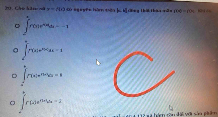 Cho hàm số y=f(x) có nguyên hàm trên [a,b] đồng thời thóa mãn f(a)=f(b). Khi đo
∈tlimits _a^(bf(x)e^f(x))dx=-1
∈tlimits _a^(bf'(x)e^f(x))dx=1
∈tlimits _a^(bf'(x)e^f(x))dx=0
∈tlimits _a^(bf(x)e^f(x))dx=2
2^2+0+132 và hàm câu đối với sản phẩm