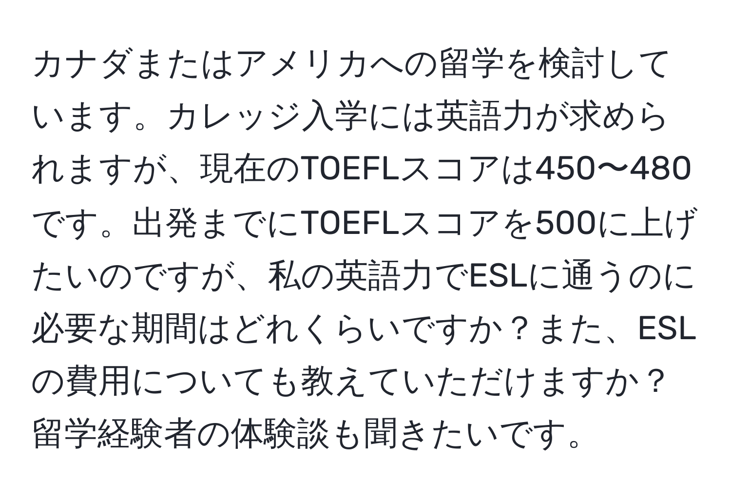 カナダまたはアメリカへの留学を検討しています。カレッジ入学には英語力が求められますが、現在のTOEFLスコアは450〜480です。出発までにTOEFLスコアを500に上げたいのですが、私の英語力でESLに通うのに必要な期間はどれくらいですか？また、ESLの費用についても教えていただけますか？留学経験者の体験談も聞きたいです。