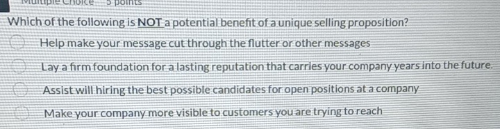 'Multiple Choice 5 points
Which of the following is NOT a potential beneft of a unique selling proposition?
Help make your message cut through the flutter or other messages
Lay a firm foundation for a lasting reputation that carries your company years into the future.
Assist will hiring the best possible candidates for open positions at a company
Make your company more visible to customers you are trying to reach