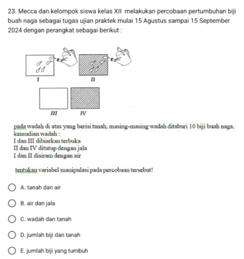 Mecca dan kelompok siswa kelas XII melakukan percobaan pertumbuhan biji
buah naga sebagai tugas ujian praktek mulai 15 Agustus sampai 15 September
2024 dengan perangkat sebagai berikut :
pada wadah di atas yang berisi tanah, masing-masing wadah ditaburi 10 biji buah naga,
kemudian wadah :
I dan III dibiarkan terbuka
II dan IV ditutup dengan jala
I dan II disiram dengan air
tentukan variabel manipulasi pada percobaan tersebut!
A. tanah dan air
B. air dan jala
C. wadah dan tanah
D. jumlah biji dan tanah
E. jumlah biji yang tumbuh