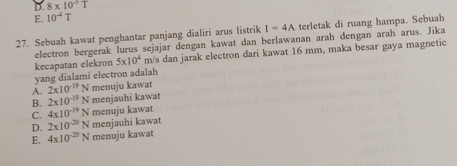 D. 8* 10^(-5)T
E. 10^(-4)T
27. Sebuah kawat penghantar panjang dialiri arus listrik I=4A terletak di ruang hampa. Sebuah
electron bergerak lurus sejajar dengan kawat dan berlawanan arah dengan arah arus. Jika
kecapatan elekron 5x10^4m/s dan jarak electron dari kawat 16 mm, maka besar gaya magnetic
yang dialami electron adalah
A. 2* 10^(-19)N menuju kawat
B. 2* 10^(-19)N menjauhi kawat
C. 4* 10^(-19)N menuju kawat
D. 2* 10^(-20)N menjauhi kawat
E. 4* 10^(-20)N menuju kawat