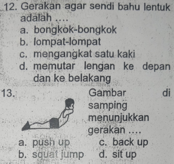 Gerakan agar sendi bahu lentuk
adalah ....
a. bongkok-bongkok
b. lompat-lompat
c. mengangkat satu kaki
d. memutar lengan ke depan
dan ke belakang
13. Gambar di
samping
menunjukkan
gerakan ....
a. push up c. back up
b. squat jump d. sit up