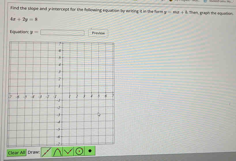 StudentForms: f4y 
Find the slope and y-intercept for the following equation by writing it in the form y=mx+b. Then, graph the equation.
4x+2y=8
Equation: y=□ Preview 
Clear All Draw: