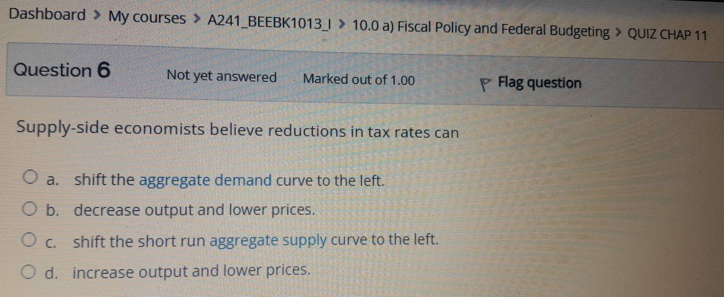 Dashboard > My courses 》 A241_BEEBK1013_I 》 10.0 a) Fiscal Policy and Federal Budgeting > QUIZ CHAP 11
Question 6 Not yet answered Marked out of 1.00
Flag question
Supply-side economists believe reductions in tax rates can
a. shift the aggregate demand curve to the left.
b. decrease output and lower prices.
c. shift the short run aggregate supply curve to the left.
d. increase output and lower prices.