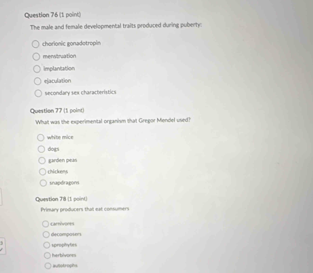 The male and female developmental traits produced during puberty:
chorionic gonadotropin
menstruation
implantation
ejaculation
secondary sex characteristics
Question 77 (1 point)
What was the experimental organism that Gregor Mendel used?
white mice
dogs
garden peas
chickens
snapdragons
Question 78 (1 point)
Primary producers that eat consumers
carnivores
decomposers
sprophytes
herbivores
autotrophs