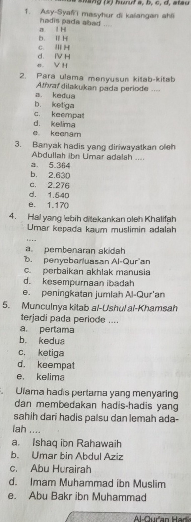 a s hang (x) huruf a, b, c, d, atau
1. Asy-Syafi'i masyhur di kalangan ahli
hadis pada abad ....
a. l H
b. ⅡH
c. ⅢH
d. Ⅳ H
e. V H
2. Para ulama menyusun kitab-kitab
Athraf dilakukan pada periode ....
a. kedua
b. ketiga
c. keempat
d. kelima
e. keenam
3. Banyak hadis yang diriwayatkan oleh
Abdullah ibn Umar adalah ....
a. 5.364
b. 2.630
c. 2.276
d. 1.540
e. 1.170
4. Hal yang lebih ditekankan oleh Khalifah
Umar kepada kaum muslimin adalah
... ,
a. pembenaran akidah
b. penyebarluasan Al-Qur'an
c. perbaikan akhlak manusia
d. kesempurnaan ibadah
e. peningkatan jumlah Al-Qur'an
5. Munculnya kitab al-Ushul al-Khamsah
terjadi pada periode ....
a. pertama
b. kedua
c. ketiga
d. keempat
e. kelima
. Ulama hadis pertama yang menyaring
dan membedakan hadis-hadis yang
sahih dari hadis palsu dan lemah ada-
lah ....
a. Ishaq ibn Rahawaih
b. Umar bin Abdul Aziz
c. Abu Hurairah
d. Imam Muhammad ibn Muslim
e. Abu Bakr ibn Muhammad
Al-Our'an Hadis