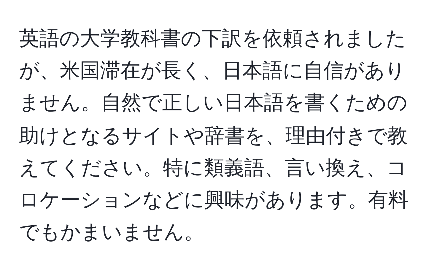 英語の大学教科書の下訳を依頼されましたが、米国滞在が長く、日本語に自信がありません。自然で正しい日本語を書くための助けとなるサイトや辞書を、理由付きで教えてください。特に類義語、言い換え、コロケーションなどに興味があります。有料でもかまいません。