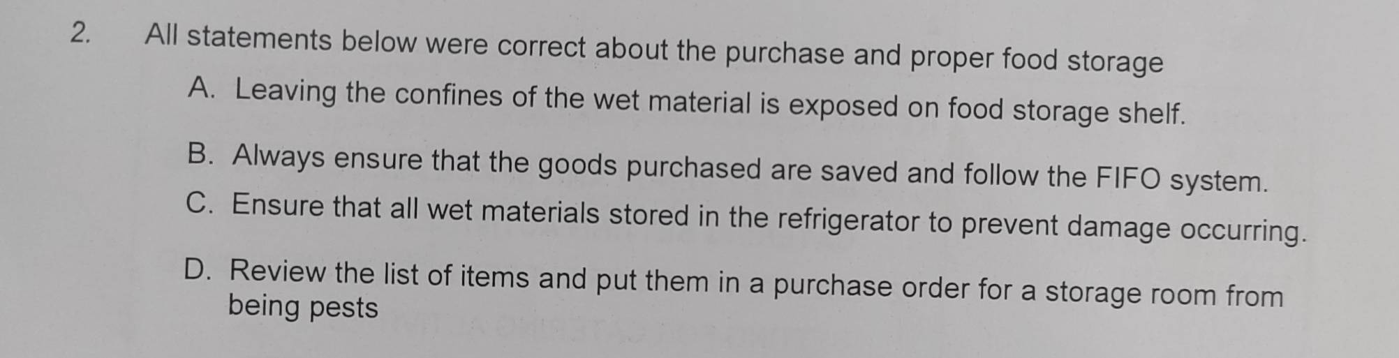 All statements below were correct about the purchase and proper food storage
A. Leaving the confines of the wet material is exposed on food storage shelf.
B. Always ensure that the goods purchased are saved and follow the FIFO system.
C. Ensure that all wet materials stored in the refrigerator to prevent damage occurring.
D. Review the list of items and put them in a purchase order for a storage room from
being pests