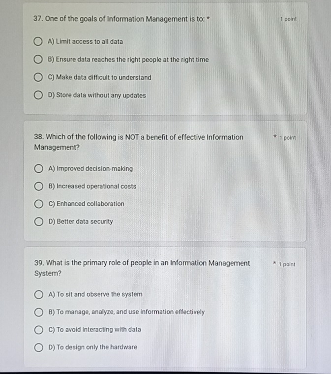 One of the goals of Information Management is to: * 1 point
A) Limit access to all data
B) Ensure data reaches the right people at the right time
C) Make data difficult to understand
D) Store data without any updates
38. Which of the following is NOT a benefit of effective Information 1 point
Management?
A) Improved decision-making
B) Increased operational costs
C) Enhanced collaboration
D) Better data security
39. What is the primary role of people in an Information Management 1 point
System?
A) To sit and observe the system
B) To manage, analyze, and use information effectively
C) To avoid interacting with data
D) To design only the hardware