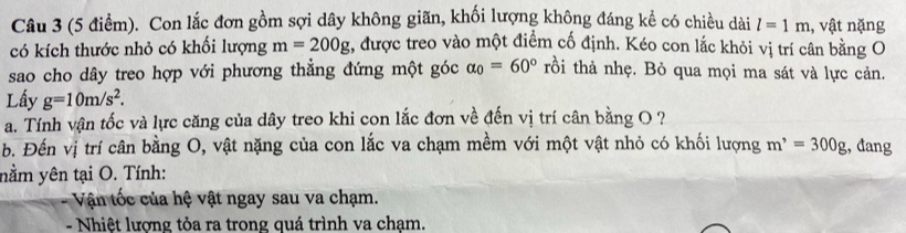 Con lắc đơn gồm sợi dây không giãn, khối lượng không đáng kể có chiều dài l=1m , vật nặng 
có kích thước nhỏ có khối lượng m=200g , được treo vào một điểm cố định. Kéo con lắc khỏi vị trí cân bằng O 
sao cho dây treo hợp với phương thẳng đứng một góc alpha _0=60° rồi thả nhẹ. Bỏ qua mọi ma sát và lực cản. 
Lấy g=10m/s^2. 
a. Tính vận tốc và lực căng của dây treo khi con lắc đơn về đến vị trí cân bằng O ? 
b. Đến vị trí cân bằng O, vật nặng của con lắc va chạm mềm với một vật nhỏ có khối lượng m^,=300g , đang 
nằm yên tại O. Tính: 
- Vậ n tốc của hệ vật ngay sau va chạm. 
- Nhiệt lượng tỏa ra trong quá trình va chạm.