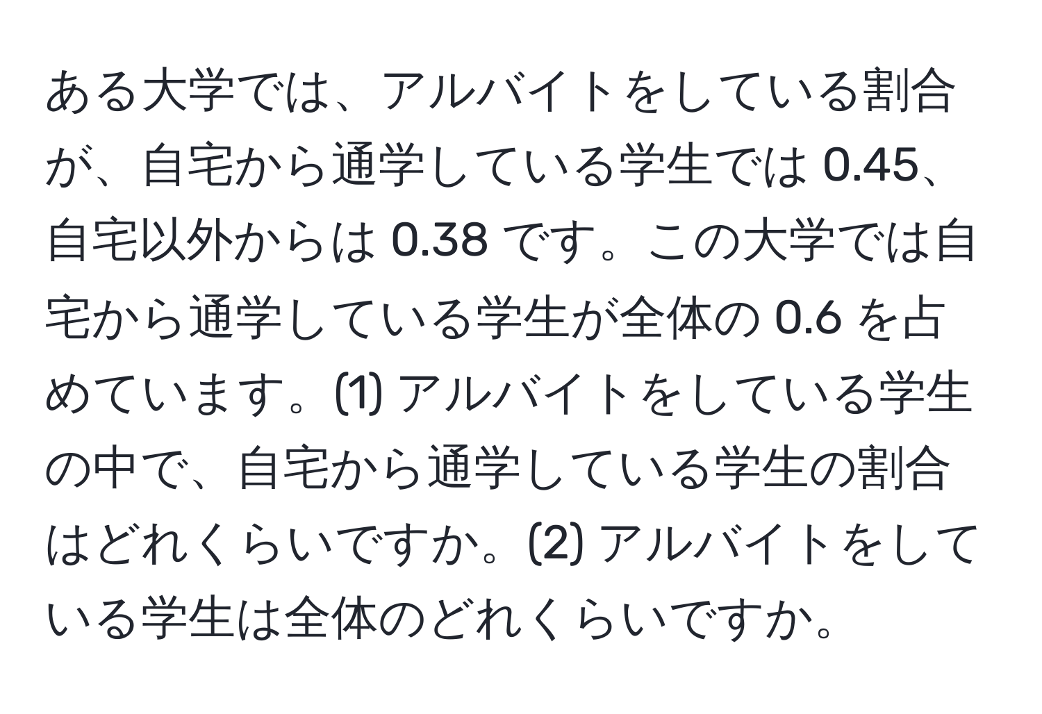 ある大学では、アルバイトをしている割合が、自宅から通学している学生では 0.45、自宅以外からは 0.38 です。この大学では自宅から通学している学生が全体の 0.6 を占めています。(1) アルバイトをしている学生の中で、自宅から通学している学生の割合はどれくらいですか。(2) アルバイトをしている学生は全体のどれくらいですか。