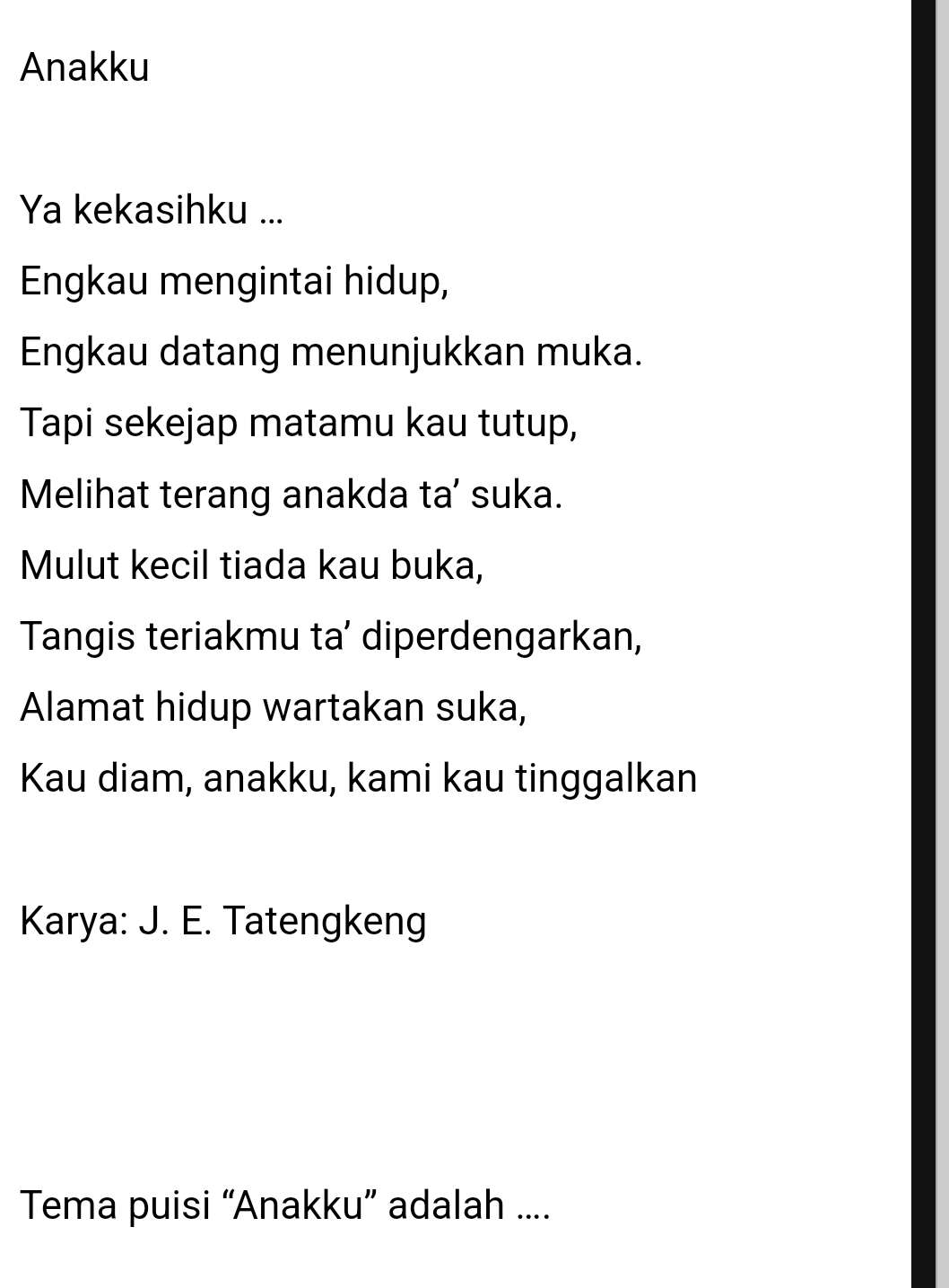 Anakku 
Ya kekasihku ... 
Engkau mengintai hidup, 
Engkau datang menunjukkan muka. 
Tapi sekejap matamu kau tutup, 
Melihat terang anakda ta’ suka. 
Mulut kecil tiada kau buka, 
Tangis teriakmu ta’ diperdengarkan, 
Alamat hidup wartakan suka, 
Kau diam, anakku, kami kau tinggalkan 
Karya: J. E. Tatengkeng 
Tema puisi “Anakku” adalah ....