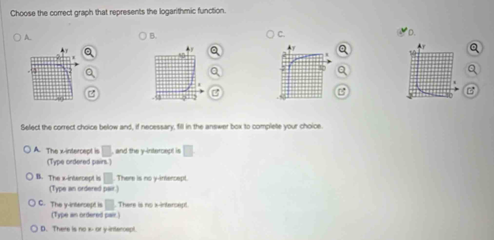 Choose the correct graph that represents the logarithmic function.
A.
B.
C.
D.
a
Q
C
Select the correct choice below and, if necessary, fill in the answer box to complete your choice.
A. The x-intercept is □ , and the y-intercept is □. 
(Type ordered pairs.)
B. The x-intercept is □. There is no y-intercept.
(Type an ordered pair.)
C. The y-intercept is □. There is no x-intercept.
(Type an ordered pair.)
D. There is no x - or y-intercept.