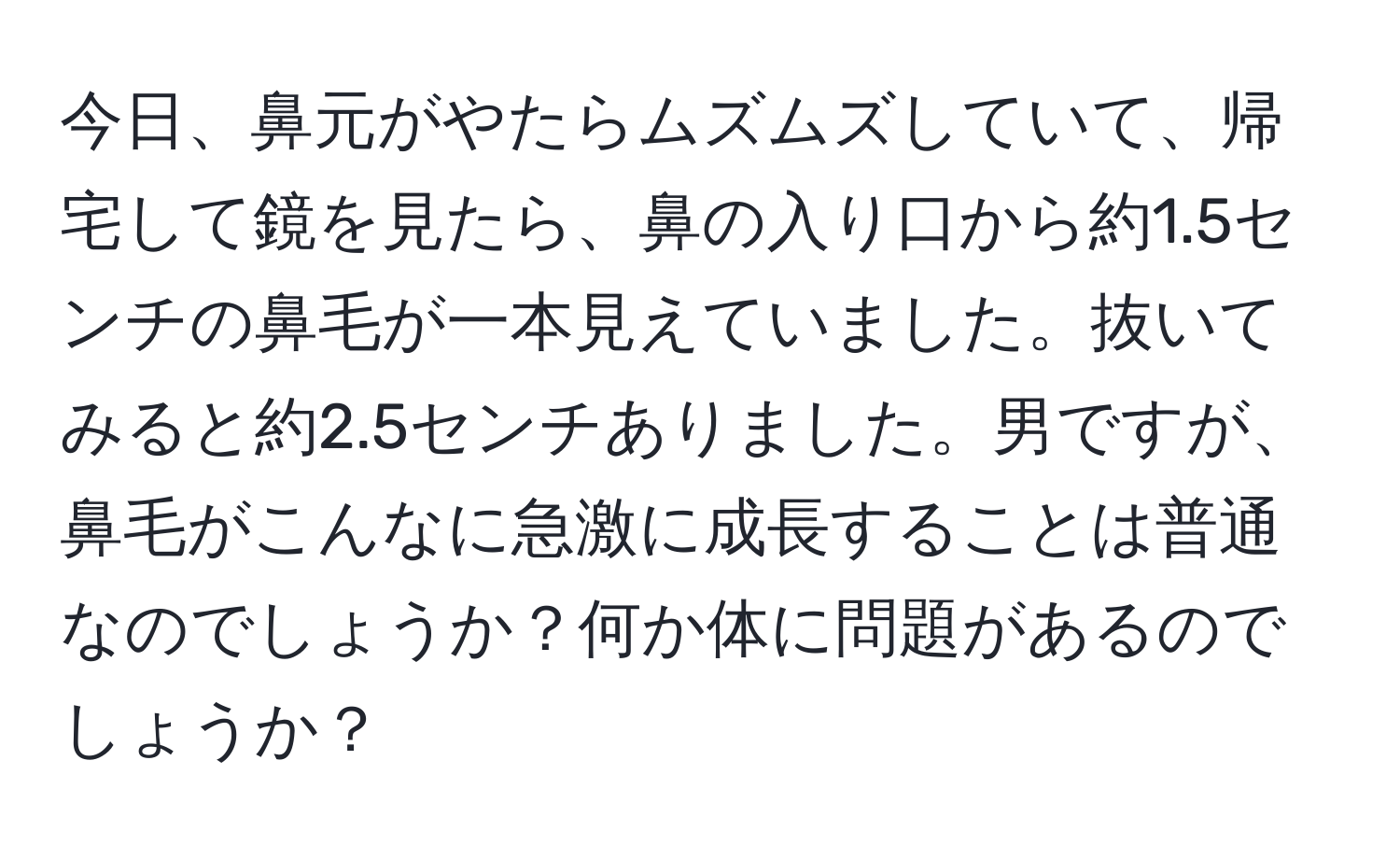 今日、鼻元がやたらムズムズしていて、帰宅して鏡を見たら、鼻の入り口から約1.5センチの鼻毛が一本見えていました。抜いてみると約2.5センチありました。男ですが、鼻毛がこんなに急激に成長することは普通なのでしょうか？何か体に問題があるのでしょうか？