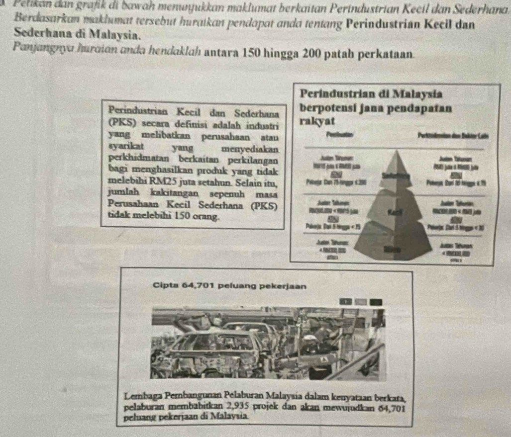 Petikan dan grafik di bawah menuyukkan maklumat berkaitan Perindustrian Kecil dan Sederhana. 
Berdasarkan maklumat tersebut huratkan pendapat anda tentang Perindustrian Kecil dan 
Sederhana di Malaysia. 
Panjangnyo hurcion anda hendaklah antara 150 hingga 200 patah perkataan. 
Perindustrian Kecil dan Sederhana 
(PKS) secara definisi adalah induatri 
yang melibatkan perusahaan atau 
syarikat yang menyediakan 
perkhidmatan berkaitan perkilangan 
bagi menghasilkan produk yang tidak 
melebihi RM25 juta setahun. Selain itu, 
jumlah kakitangan sepenuh masa 
Perusahaan Kecil Sederhana (PKS) 
tidak melebihi 150 orang. 
Cipta 64,701 peluang pekerjaan 
Lembaga Perbangunan Pelaburan Malaysia dalam kenyataan berkata, 
pelaburan membabitkan 2,935 projek dan akan mewujdkan 64,701
peluang pekerjaan di Malaysia