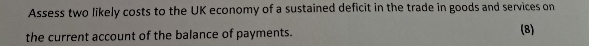 Assess two likely costs to the UK economy of a sustained deficit in the trade in goods and services on 
the current account of the balance of payments. 
(8)