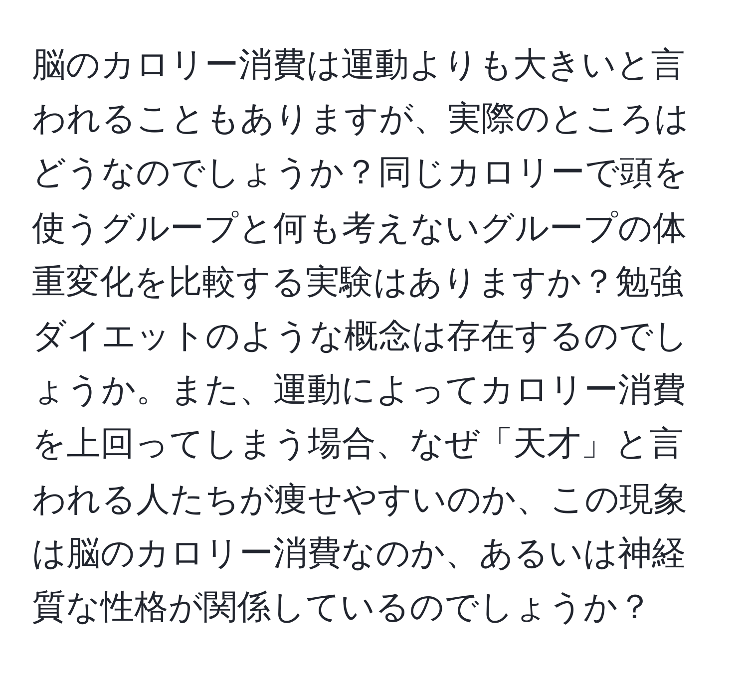 脳のカロリー消費は運動よりも大きいと言われることもありますが、実際のところはどうなのでしょうか？同じカロリーで頭を使うグループと何も考えないグループの体重変化を比較する実験はありますか？勉強ダイエットのような概念は存在するのでしょうか。また、運動によってカロリー消費を上回ってしまう場合、なぜ「天才」と言われる人たちが痩せやすいのか、この現象は脳のカロリー消費なのか、あるいは神経質な性格が関係しているのでしょうか？