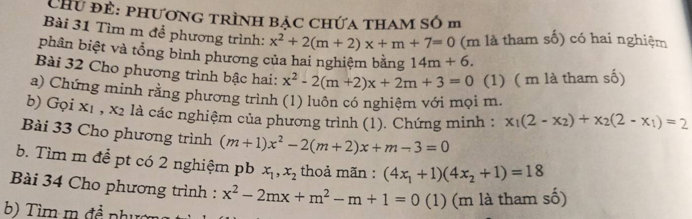 Chứ Đề: PHƯơNG TRÌNH BẠc Chứa tHAM Số m 
Bài 31 Tìm m để phương trình: x^2+2(m+2)x+m+7=0 (m là tham số) có hai nghiệm 
phân biệt và tổng bình phương của hai nghiệm bằng 14m+6. 
Bài 32 Cho phương trình bậc hai: x^2-2(m+2)x+2m+3=0 (1) ( m là tham số) 
a) Chứng minh rằng phương trình (1) luôn có nghiệm với mọi m. 
b) Gọi x1 , x2 là các nghiệm của phương trình (1). Chứng minh : x_1(2-x_2)+x_2(2-x_1)=2
Bài 33 Cho phương trình (m+1)x^2-2(m+2)x+m-3=0
b. Tìm m để pt có 2 nghiệm pb x_1, x_2 thoả mãn : (4x_1+1)(4x_2+1)=18
Bài 34 Cho phương trình : x^2-2mx+m^2-m+1=0 (1) (m là tham số) 
b) Tìm m đề phườn