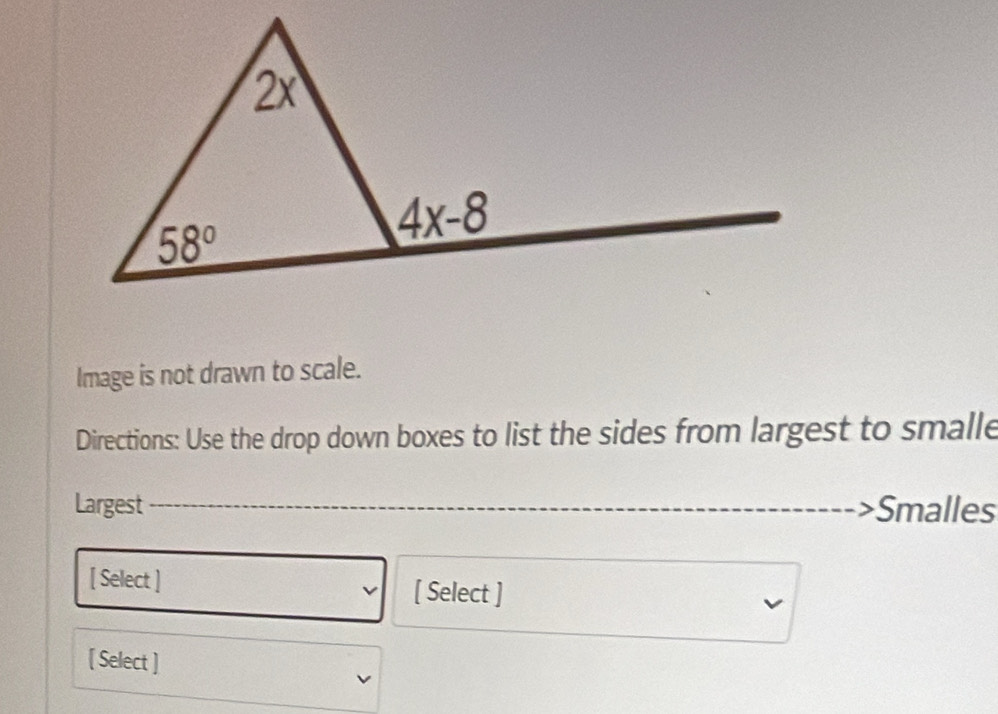 Image is not drawn to scale.
Directions: Use the drop down boxes to list the sides from largest to smalle
Largest Smalles
[ Select ] [ Select ]
[ Select ]