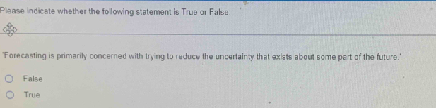 Please indicate whether the following statement is True or False:
'Forecasting is primarily concerned with trying to reduce the uncertainty that exists about some part of the future.'
False
True