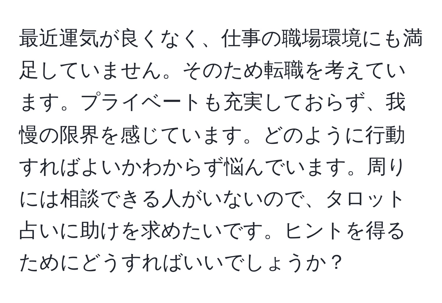 最近運気が良くなく、仕事の職場環境にも満足していません。そのため転職を考えています。プライベートも充実しておらず、我慢の限界を感じています。どのように行動すればよいかわからず悩んでいます。周りには相談できる人がいないので、タロット占いに助けを求めたいです。ヒントを得るためにどうすればいいでしょうか？