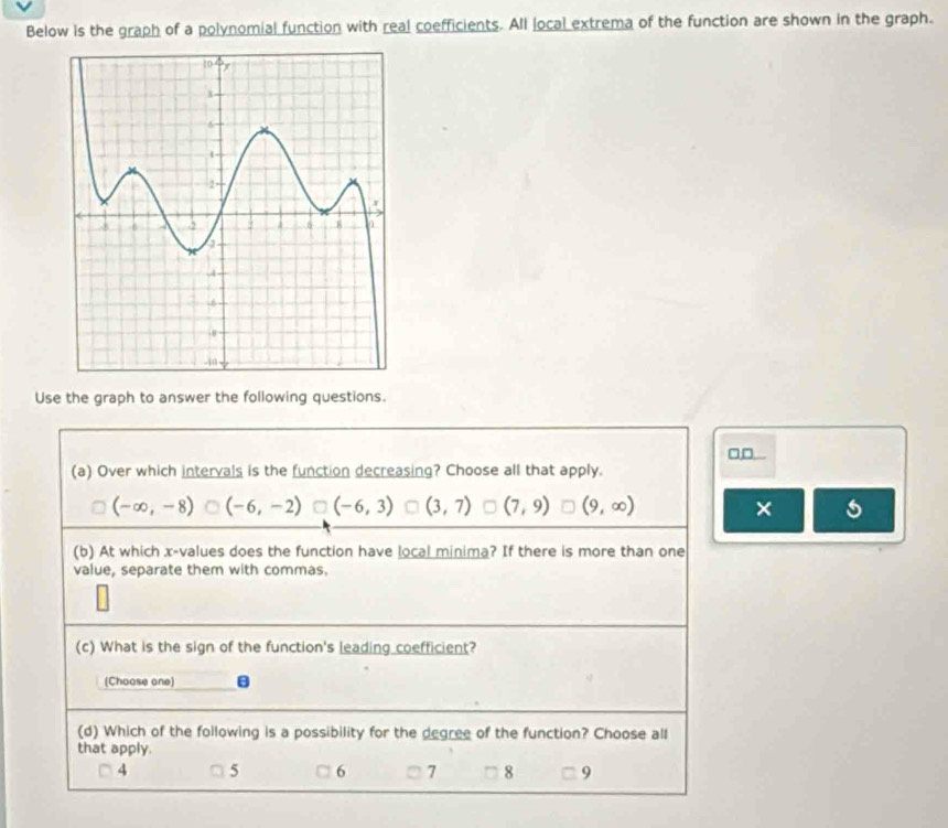 Below is the graph of a polynomial function with real coefficients. All local extrema of the function are shown in the graph.
Use the graph to answer the following questions.
□□...
(a) Over which intervals is the function decreasing? Choose all that apply.
(-∈fty ,-8) (-6,-2) (-6,3) U (3,7) (7,9) (9,∈fty ) ×
(b) At which x -values does the function have local minima? If there is more than one
value, separate them with commas.
(c) What is the sign of the function's leading coefficient?
(Choase one)
(d) Which of the following is a possibility for the degree of the function? Choose all
that apply.
4 5 6 7 8 9