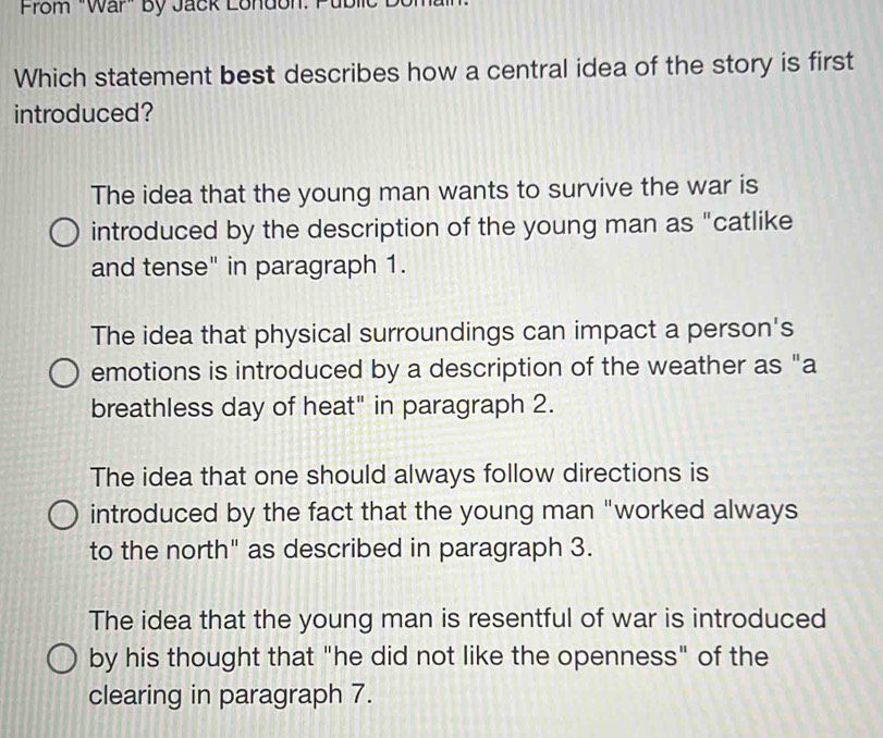 From "War" By Jack London. I
Which statement best describes how a central idea of the story is first
introduced?
The idea that the young man wants to survive the war is
introduced by the description of the young man as "catlike
and tense" in paragraph 1.
The idea that physical surroundings can impact a person's
emotions is introduced by a description of the weather as "a
breathless day of heat" in paragraph 2.
The idea that one should always follow directions is
introduced by the fact that the young man "worked always
to the north" as described in paragraph 3.
The idea that the young man is resentful of war is introduced
by his thought that "he did not like the openness" of the
clearing in paragraph 7.