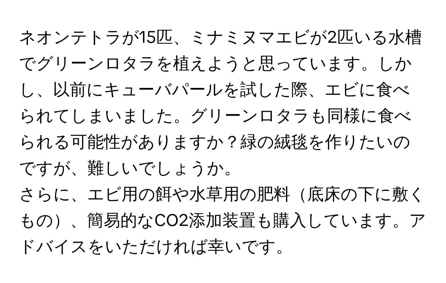 ネオンテトラが15匹、ミナミヌマエビが2匹いる水槽でグリーンロタラを植えようと思っています。しかし、以前にキューバパールを試した際、エビに食べられてしまいました。グリーンロタラも同様に食べられる可能性がありますか？緑の絨毯を作りたいのですが、難しいでしょうか。

さらに、エビ用の餌や水草用の肥料底床の下に敷くもの、簡易的なCO2添加装置も購入しています。アドバイスをいただければ幸いです。