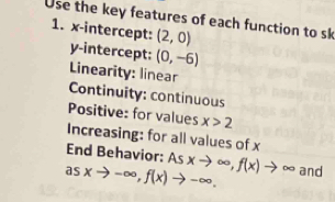 Use the key features of each function to sk 
1. x-intercept: (2,0)
y-intercept: (0,-6)
Linearity: linear 
Continuity: continuous 
Positive: for values x>2
Increasing: for all values of x
End Behavior: Asxto ∈fty , f(x)to ∈fty and
asxto -∈fty , f(x)to -∈fty.