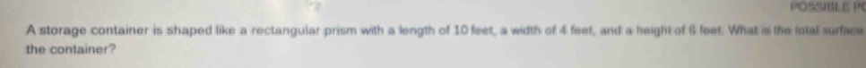POSSIBLE P 
A storage container is shaped like a rectangular prism with a length of 10 feet, a width of 4 feet, and a height of 6 feet. What is the lotal surface 
the container?