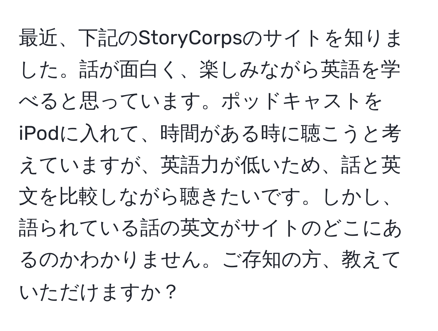 最近、下記のStoryCorpsのサイトを知りました。話が面白く、楽しみながら英語を学べると思っています。ポッドキャストをiPodに入れて、時間がある時に聴こうと考えていますが、英語力が低いため、話と英文を比較しながら聴きたいです。しかし、語られている話の英文がサイトのどこにあるのかわかりません。ご存知の方、教えていただけますか？