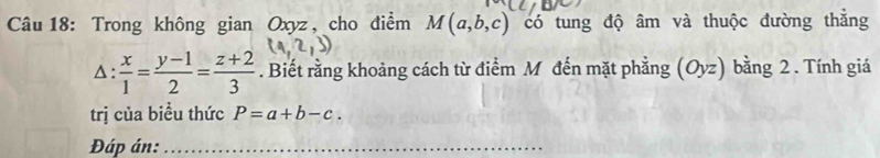 Trong không gian Oxyz , cho điểm M(a,b,c) có tung độ âm và thuộc đường thắng 
△ :  x/1 = (y-1)/2 = (z+2)/3 . Biết rằng khoảng cách từ điểm M đến mặt phẳng (Oyz) bằng 2. Tính giá 
trị của biều thức P=a+b-c. 
Đáp án:_