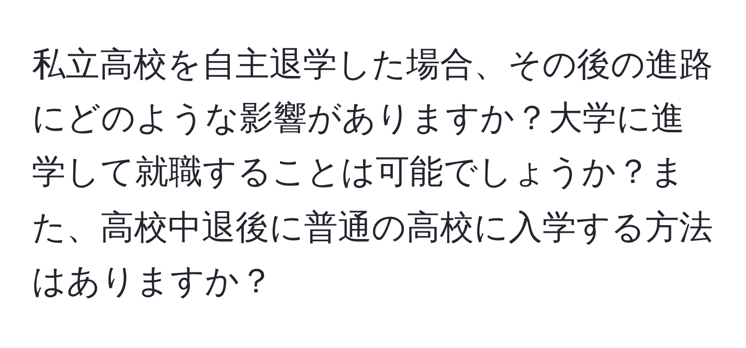 私立高校を自主退学した場合、その後の進路にどのような影響がありますか？大学に進学して就職することは可能でしょうか？また、高校中退後に普通の高校に入学する方法はありますか？