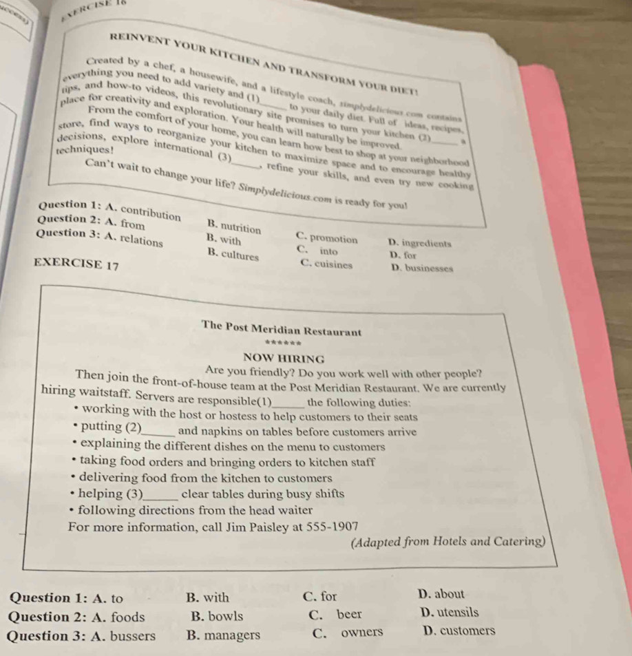 REINVENT YOUR KITCHEN AND TRANSFORM YOUR DiE t 
everything you need to add variety and (1)
Created by a chef, a housewife, and a lifestyle coach, simplydelicious com containt
tips, and how-to videos, this revolutionary site promises to turn your kitchen (2
to your daily diet. Full of ideas, recipes.
place for creativity and exploration. Your health will naturally be improved
From the comfort of your home, you can learn how best to shop at your neighborhood
techniques!
store, find ways to reorganize your kitchen to maximize space and to encourage healthy
decisions, explore international (3) _, refine your skills, and even try new cooking
Can’t wait to change your life? Simplydelicious.com is ready for you!
Question 1: A. contribution
Question 2: A. from B. nutrition C. promotion
Question 3: A. relations B. with C. into D. ingredients
B. cultures
D. for
EXERCISE 17
C. cuisines D. businesses
The Post Meridian Restaurant
***
NOW HIRING
Are you friendly? Do you work well with other people?
Then join the front-of-house team at the Post Meridian Restaurant. We are currently
hiring waitstaff. Servers are responsible(1)_ the following duties:
working with the host or hostess to help customers to their seats
putting (2)_ and napkins on tables before customers arrive
explaining the different dishes on the menu to customers
taking food orders and bringing orders to kitchen staff
delivering food from the kitchen to customers
helping (3)_ clear tables during busy shifts
following directions from the head waiter
For more information, call Jim Paisley at 555-1907
(Adapted from Hotels and Catering)
Question 1: A. to B. with C. for D. about
Question 2: A. foods B. bowls C. beer D. utensils
Question 3: A. bussers B. managers C. owners D. customers