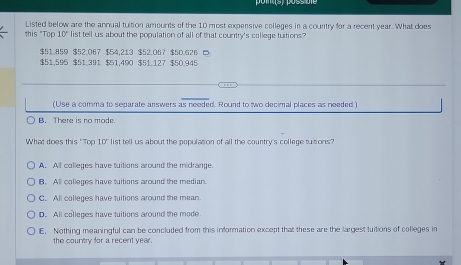 Listed below are the annual tuition amounts of the 10 most expensive colleges in a country for a recent year. What does
this "Top 10° list tell us about the population of all of that country's callege tuitions?
$51.859 $52.067 $54.213 $52.067 $50.626
$51.595 $51.391 $51.490 $51.127 $50.945
(Use a comma to separate answers as needed. Round to two decimal places as needed.)
B. There is no mode.
What does this ' Top 10° list tell us about the population of all the country's college tuitions?
A. All colleges have tuitions around the midrange.
B. All colleges have tuitions around the median
C. All colleges have tuitions around the mean
D. All colleges have tuitions around the mode
E. Nothing meaningful can be concluded from this information except that these are the largest tuitions of colleges in
the country for a recent year.