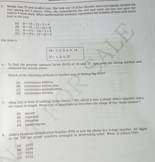 Marga had 75 new stuffed toys. She took out 15 of her favorite ones and equally divided the
rest among her 3 sisters. Then, she remembered she still had some old toys and gave her
sisters 4 more each. What mathematical sentence represents the number of toys each sister
had in the end.
(A) N=75-15+3+4
(B) N=75-15+(3+4)
(C) N=(75-15)/ 3+4
(D) N=(75-15+3)+4
For item 6
18 - 1, 2, 3, 6, 9, 18
27 - 1, 3, 9, 27
6. To find the greatest common factor (GCF) of 18 and 27, Aya used the listing method and
obtained the results above.
Which of the following methods is another way of finding the GCF?
(A) continuous addition
(B) continuous subtraction
(C) continuous multiplication
(D) continuous division
7. Aling Lita is fond of making "maja blanca." She sliced it into a shape where opposite sides
are equal in length. What type of quadrilateral describes the shape of the "maja blanca"?
(A) square
(B) trapezoid
(C) rhombus
(D) parallelogram
8. John's Personal Identification Number (PIN) to lock his phone is a 4-digit number. All digits
in the PIN are prime numbers arranged in descending order. What is John's PIN?
(A) 2357
(B) 3579
(C) 7532
(D) 9753