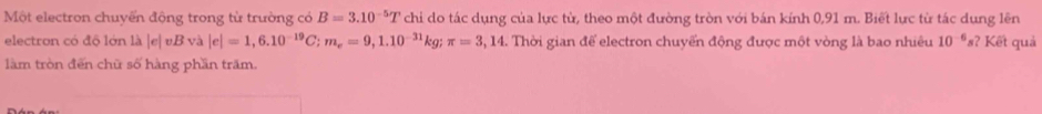 Một electron chuyển động trong từ trường có B=3.10^(-5)T chi do tác dụng của lực từ, theo một đường tròn với bán kính 0,91 m. Biết lực từ tác dung lên 
electron có độ lớn là | e| v. B và |e|=1,6.10^(-19)C; m_e=9,1.10^(-31)kg; π =3,14 :. Thời gian để electron chuyển động được một vòng là bao nhiêu 10^(-6)s ? Kết quả 
làm tròn đến chữ số hàng phần trăm.