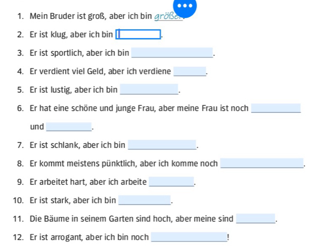 Mein Bruder ist groß, aber ich bin größel 
2. Er ist klug, aber ich bin 
_ 
3. Er ist sportlich, aber ich bin 
4. Er verdient viel Geld, aber ich verdiene _. 
5. Er ist lustig, aber ich bin_ 
6. Er hat eine schöne und junge Frau, aber meine Frau ist noch_ 
und_ . 
7. Er ist schlank, aber ich bin 
_. 
8. Er kommt meistens pünktlich, aber ich komme noch_ 
9. Er arbeitet hart, aber ich arbeite _. 
10. Er ist stark, aber ich bin 
_. 
11. Die Bäume in seinem Garten sind hoch, aber meine sind _. 
12. Er ist arrogant, aber ich bin noch _L